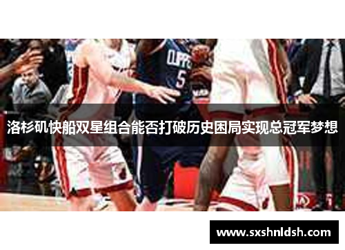 洛杉矶快船双星组合能否打破历史困局实现总冠军梦想 洛杉矶快船双星组合能否打破历史困局实现总冠军梦想