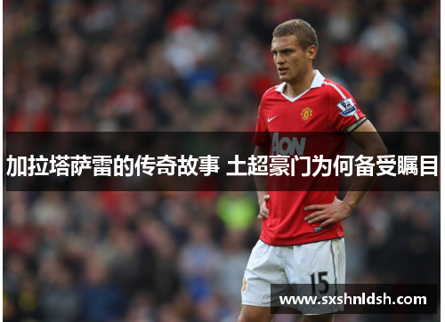 加拉塔萨雷的传奇故事 土超豪门为何备受瞩目 加拉塔萨雷的传奇故事 土超豪门为何备受瞩目