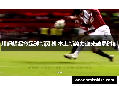 川超崛起掀足球新风潮 本土新势力迎来破局时刻 川超崛起掀足球新风潮 本土新势力迎来破局时刻