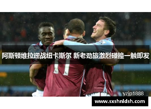 阿斯顿维拉迎战纽卡斯尔 新老劲旅激烈碰撞一触即发